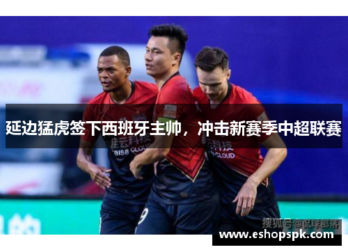 延边猛虎签下西班牙主帅,冲击新赛季中超联赛 延边猛虎签下西班牙主帅,冲击新赛季中超联赛