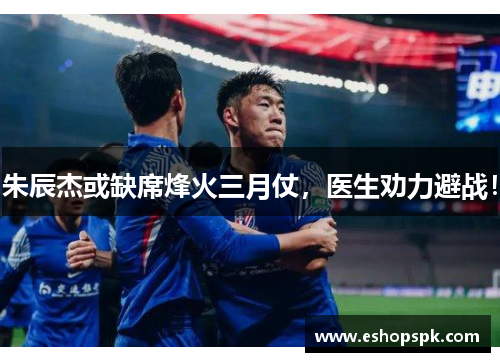 朱辰杰或缺席烽火三月仗，医生劝力避战！